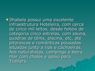Ilhabela possui uma excelente infraestrutura Hoteleira, com cerca de cinco mil leitos, desde hoteis de categoria cinco estrelas, com sauna, quadras de tênis, piscina, etc, até pitorescas e românticas pousadas situadas junto a rios e cachoeiras. Aos naturalistas, campings a beira mar com chalés e apoio para Traillers. 