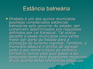 Estância balneária Ilhabela é um dos quinze municípios paulistas considerados estâncias balneárias pelo governo do estado, por cumprirem determinados pré-requisitos definidos por Lei Estadual. Tal  status  garante a esses municípios uma verba maior por parte do Estado para a promoção do turismo regional. Também, o município adquire o direito de agregar junto a seu nome o título de  estância balneária , termo pelo qual passa a ser designado tanto pelo expediente municipal oficial quanto pelas referências estaduais  