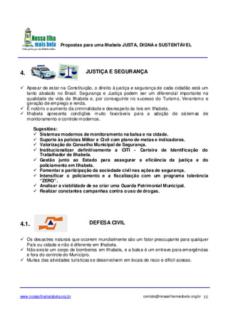 Propostas para uma Ilhabela JUSTA, DIGNA e SUSTENTÁVEL
www.nossailhamaisbela.org.br contato@nossailhamaisbela.org.br 10
4. JUSTIÇA E SEGURANÇA
Apesar de estar na Constituição, o direito à justiça e segurança de cada cidadão está um
tanto abalado no Brasil. Segurança e Justiça podem ser um diferencial importante na
qualidade de vida de Ilhabela e, por conseguinte no sucesso do Turismo, Veranismo e
geração de emprego e renda.
É notório o aumento da criminalidade e desrespeito às leis em Ilhabela.
Ilhabela apresenta condições muito favoráveis para a adoção de sistemas de
monitoramento e controle modernos.
Sugestões:
Sistemas modernos de monitoramento na balsa e na cidade.
Suporte às polícias Militar e Civil com plano de metas e indicadores.
Valorização do Conselho Municipal de Segurança.
Institucionalizar definitivamente a CITI - Carteira de Identificação do
Trabalhador de Ilhabela.
Gestão junto ao Estado para assegurar a eficiência da justiça e do
policiamento em Ilhabela.
Fomentar a participação da sociedade civil nas ações de segurança.
Intensificar o policiamento e a fiscalização com um programa tolerância
“ZERO”.
Analisar a viabilidade de se criar uma Guarda Patrimonial Municipal.
Realizar constantes campanhas contra o uso de drogas.
4.1. DEFESA CIVIL
Os desastres naturais que ocorrem mundialmente são um fator preocupante para qualquer
País ou cidade e não é diferente em Ilhabela.
Não existe um corpo de bombeiros em Ilhabela, e a balsa é um entrave para emergências
e fora do controle do Município.
Muitas das atividades turísticas se desenvolvem em locais de risco e difícil acesso.
 