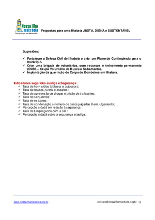Propostas para uma Ilhabela JUSTA, DIGNA e SUSTENTÁVEL
www.nossailhamaisbela.org.br contato@nossailhamaisbela.org.br 11
Sugestões:
Fortalecer a Defesa Civil de Ilhabela e criar um Plano de Contingência para o
município.
Criar uma brigada de voluntários, com recursos e treinamento permanente
(GVBS – Grupo Voluntário de Busca e Salvamento).
Implantação da guarnição do Corpo de Bombeiros em Ilhabela.
Indicadores sugeridos Justiça e Segurança:
Taxa de homicídios (dolosos e culposos);
Taxa de roubos, furtos e assaltos;
Taxa de apreensão de drogas e prisão de traficantes;
Taxa de sequestros;
Taxa de estupros;
Taxa de condenação e número de casos julgados X em julgamento;
Percepção cidadã em relação à segurança;
Taxa de Empregados com a CITI;
Percepção cidadã sobre a segurança e justiça.
 