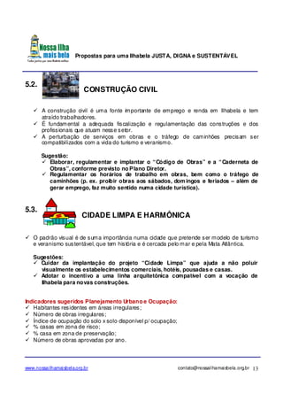 Propostas para uma Ilhabela JUSTA, DIGNA e SUSTENTÁVEL
www.nossailhamaisbela.org.br contato@nossailhamaisbela.org.br 13
5.2.
CONSTRUÇÃO CIVIL
A construção civil é uma fonte importante de emprego e renda em Ilhabela e tem
atraído trabalhadores.
É fundamental a adequada fiscalização e regulamentação das construções e dos
profissionais que atuam nesse setor.
A perturbação de serviços em obras e o tráfego de caminhões precisam ser
compatibilizados com a vida do turismo e veranismo.
Sugestão:
Elaborar, regulamentar e implantar o “Código de Obras” e a “Caderneta de
Obras”, conforme previsto no Plano Diretor.
Regulamentar os horários de trabalho em obras, bem como o tráfego de
caminhões (p. ex. proibir obras aos sábados, domingos e feriados – além de
gerar emprego, faz muito sentido numa cidade turística).
5.3.
CIDADE LIMPA E HARMÔNICA
O padrão visual é de suma importância numa cidade que pretende ser modelo de turismo
e veranismo sustentável, que tem história e é cercada pelo mar e pela Mata Atlântica.
Sugestões:
Cuidar da implantação do projeto “Cidade Limpa” que ajuda a não poluir
visualmente os estabelecimentos comerciais, hotéis, pousadas e casas.
Adotar o incentivo a uma linha arquitetônica compatível com a vocação de
Ilhabela para novas construções.
Indicadores sugeridos Planejamento Urbano e Ocupação:
Habitantes residentes em áreas irregulares;
Número de obras irregulares;
Índice de ocupação do solo x solo disponível p/ ocupação;
% casas em zona de risco;
% casa em zona de preservação;
Número de obras aprovadas por ano.
 