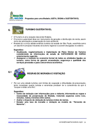 Propostas para uma Ilhabela JUSTA, DIGNA e SUSTENTÁVEL
www.nossailhamaisbela.org.br contato@nossailhamaisbela.org.br 14
6. TURISMO SUSTENTÁVEL
O Turismo é uma vocação natural de Ilhabela.
O turismo sustentável deve ser instrumento de geração e distribuição de renda, assim
como de valorização e preservação do meio ambiente.
Ilhabela foi a única cidade estância turística do estado de São Paulo, escolhida como
um dos 65 municípios indutores do turismo regional e aserem divulgados no exterior.
Sugestões:
Atualização, regulamentação e implantação do Plano Diretor de Turismo
considerando as informações do estudo de CAPACIDADE DE CARGA
anteriormente sugerido.
Assegurar a inclusão na economia formal de todas as atividades ligadas ao
turismo, como forma de garantir arrecadação, segurança e qualidade dos
serviços prestados e justa concorrência econômica.
6.1
REGRAS DE MORADIA E VISITAÇÃO
Por ser uma cidade turística com limites de ocupação e dificuldades de preservação,
tanto moradores quanto turistas e veranistas precisam ter a consciência do que é
“ocupar e visitar uma ilha”.
Sugestões:
Centro de visitação com informações para o visitante, informando as regras e
necessidade de preservação de Ilhabela, incluindo aspectos como Lixo,
veículos, ruídos, horários entre outros.
Avaliar o impacto da visitação de turistas vindos de navios.
Estudar uma taxa de moradia e visitação ao modelo de “Fernando de
Noronha”.
 