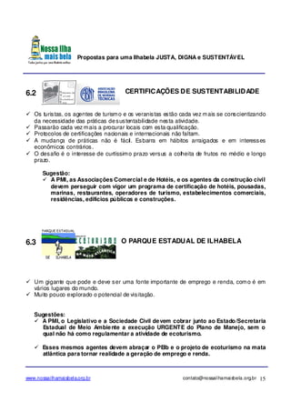 Propostas para uma Ilhabela JUSTA, DIGNA e SUSTENTÁVEL
www.nossailhamaisbela.org.br contato@nossailhamaisbela.org.br 15
6.2 CERTIFICAÇÕES DE SUSTENTABILIDADE
Os turistas, os agentes de turismo e os veranistas estão cada vez mais se conscientizando
da necessidade das práticas desustentabilidade nesta atividade.
Passarão cada vez mais a procurar locais com esta qualificação.
Protocolos de certificações nacionais e internacionais não faltam.
A mudança de práticas não é fácil. Esbarra em hábitos arraigados e em interesses
econômicos contrários.
O desafio é o interesse de curtíssimo prazo versus a colheita de frutos no médio e longo
prazo.
Sugestão:
A PMI, as Associações Comercial e de Hotéis, e os agentes da construção civil
devem perseguir com vigor um programa de certificação de hotéis, pousadas,
marinas, restaurantes, operadores de turismo, estabelecimentos comerciais,
residências, edifícios públicos e construções.
6.3 O PARQUE ESTADUAL DE ILHABELA
Um gigante que pode e deve ser uma fonte importante de emprego e renda, como é em
vários lugares do mundo.
Muito pouco explorado o potencial de visitação.
Sugestões:
A PMI, o Legislativo e a Sociedade Civil devem cobrar junto ao Estado/Secretaria
Estadual de Meio Ambiente a execução URGENTE do Plano de Manejo, sem o
qual não há como regulamentar a atividade de ecoturismo.
Esses mesmos agentes devem abraçar o PEIb e o projeto de ecoturismo na mata
atlântica para tornar realidade a geração de emprego e renda.
 