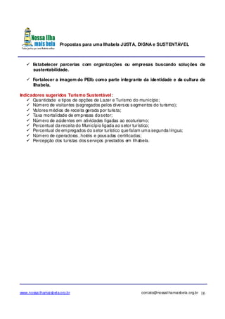 Propostas para uma Ilhabela JUSTA, DIGNA e SUSTENTÁVEL
www.nossailhamaisbela.org.br contato@nossailhamaisbela.org.br 16
Estabelecer parcerias com organizações ou empresas buscando soluções de
sustentabilidade.
Fortalecer a imagem do PEIb como parte integrante da identidade e da cultura de
Ilhabela.
Indicadores sugeridos Turismo Sustentável:
Quantidade e tipos de opções de Lazer e Turismo do município;
Número de visitantes (segregados pelos diversos segmentos do turismo);
Valores médios de receita gerada por turista;
Taxa mortalidade de empresas dosetor;
Número de acidentes em atividades ligadas ao ecoturismo;
Percentual da receita do Município ligada ao setor turístico;
Percentual de empregados do setor turístico que falam uma segunda língua;
Número de operadoras, hotéis e pousadas certificadas;
Percepção dos turistas dos serviços prestados em Ilhabela.
 