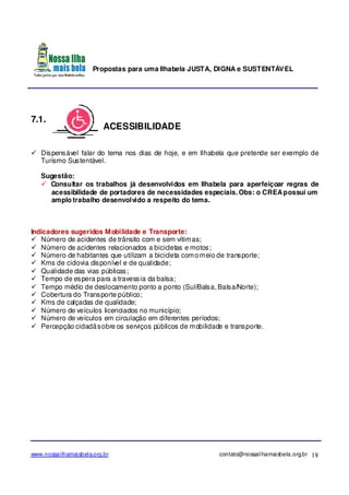 Propostas para uma Ilhabela JUSTA, DIGNA e SUSTENTÁVEL
www.nossailhamaisbela.org.br contato@nossailhamaisbela.org.br 18
7.1.
ACESSIBILIDADE
Dispensável falar do tema nos dias de hoje, e em Ilhabela que pretende ser exemplo de
Turismo Sustentável.
Sugestão:
Consultar os trabalhos já desenvolvidos em Ilhabela para aperfeiçoar regras de
acessibilidade de portadores de necessidades especiais. Obs: o CREApossui um
amplo trabalho desenvolvido a respeito do tema.
Indicadores sugeridos Mobilidade e Transporte:
Número de acidentes de trânsito com e sem vítimas;
Número de acidentes relacionados a bicicletas e motos;
Número de habitantes que utilizam a bicicleta comomeio de transporte;
Kms de ciclovia disponível e de qualidade;
Qualidade das vias públicas;
Tempo de espera para a travessia da balsa;
Tempo médio de deslocamento ponto a ponto (Sul/Balsa, Balsa/Norte);
Cobertura do Transporte público;
Kms de calçadas de qualidade;
Número de veículos licenciados no município;
Número de veículos em circulação em diferentes períodos;
Percepção cidadãsobre os serviços públicos de mobilidade e transporte.
 