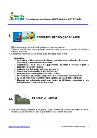 Propostas para uma Ilhabela JUSTA, DIGNA e SUSTENTÁVEL
www.nossailhamaisbela.org.br contato@nossailhamaisbela.org.br 19
8.
ESPORTES, RECREAÇÃO E LAZER
Não há dúvidas da vocação de Ilhabela para esportes náuticos.
Todas as modalidades são importantes para a inclusão de jovens e atração de turistas e
eventos esportivos.
É reconhecido como antídoto contra o uso de drogas pelos jovens.
Sugestões:
Incentivar a prática esportiva, individual e coletiva, com qualidade, não apenas
à população, mas também aos turistas.
Disponibilizar mais áreas e equipamentos de lazer e recreação para a
população e para os turistas.
Implantar leis de incentivos fiscais ao esporte.
Constituir o Conselho Municipal de Esportes
Construção de um complexo esportivo público
Descentralizar as atividades esportivas e recreativas nos vários bairros.
Apoio às iniciativas voluntárias para a prática de atividades esportivas.
Elaborar um calendário anual com todas as atividades esportivas e um
exclusivo para crianças e adolescentes.
8.1. PARQUE MUNICIPAL
Apesar do Parque Estadual e das praias, a zona urbana de Ilhabela não apresenta áreas
verdes públicas condizentes com a qualidade de vida urbana desejável.
 