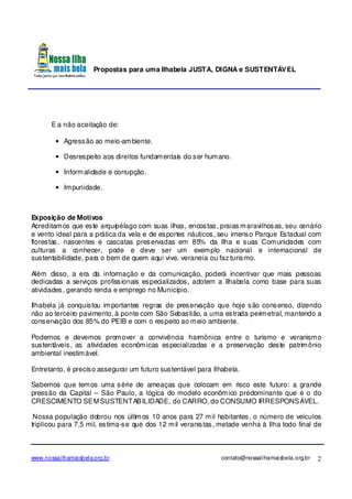 Propostas para uma Ilhabela JUSTA, DIGNA e SUSTENTÁVEL
www.nossailhamaisbela.org.br contato@nossailhamaisbela.org.br 2
E a não aceitação de:
• Agressão ao meio-ambiente.
• Desrespeito aos direitos fundamentais do ser humano.
• Informalidade e corrupção.
• Impunidade.
Exposição de Motivos
Acreditamos que este arquipélago com suas ilhas, encostas, praias maravilhosas, seu cenário
e vento ideal para a prática da vela e de esportes náuticos, seu imenso Parque Estadual com
florestas, nascentes e cascatas preservadas em 85% da Ilha e suas Comunidades com
culturas a conhecer, pode e deve ser um exemplo nacional e internacional de
sustentabilidade, para o bem de quem aqui vive, veraneia ou faz turismo.
Além disso, a era da informação e da comunicação, poderá incentivar que mais pessoas
dedicadas a serviços profissionais especializados, adotem a Ilhabela como base para suas
atividades, gerando renda e emprego no Município.
Ilhabela já conquistou importantes regras de preservação que hoje são consenso, dizendo
não ao terceiro pavimento, à ponte com São Sebastião, a uma estrada perimetral, mantendo a
conservação dos 85% do PEIB e com o respeito ao meio ambiente.
Podemos e devemos promover a convivência harmônica entre o turismo e veranismo
sustentáveis, as atividades econômicas especializadas e a preservação deste patrimônio
ambiental inestimável.
Entretanto, é preciso assegurar um futuro sustentável para Ilhabela.
Sabemos que temos uma série de ameaças que colocam em risco este futuro: a grande
pressão da Capital – São Paulo, a lógica do modelo econômico predominante que é o do
CRESCIMENTO SEMSUSTENTABILIDADE, do CARRO, do CONSUMO IRRESPONSÁVEL.
Nossa população dobrou nos últimos 10 anos para 27 mil habitantes, o número de veículos
triplicou para 7,5 mil, estima-se que dos 12 mil veranistas, metade venha à Ilha todo final de
 