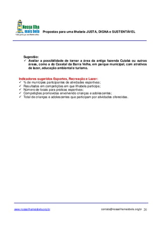 Propostas para uma Ilhabela JUSTA, DIGNA e SUSTENTÁVEL
www.nossailhamaisbela.org.br contato@nossailhamaisbela.org.br 20
Sugestão:
Avaliar a possibilidade de tornar a área da antiga fazenda Cuiabá ou outras
áreas, como a do Caxetal da Barra Velha, em parque municipal, com atrativos
de lazer, educação ambiental e turismo.
Indicadores sugeridos Esportes, Recreação e Lazer:
% de munícipes participantes de atividades esportivas;
Resultados em competições em que Ilhabela participa;
Número de locais para praticas esportivas;
Competições promovidas envolvendo crianças e adolescentes;
Total de crianças e adolescentes que participam por atividades oferecidas.
 