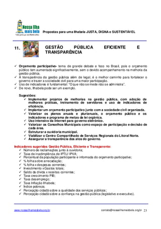 Propostas para uma Ilhabela JUSTA, DIGNA e SUSTENTÁVEL
www.nossailhamaisbela.org.br contato@nossailhamaisbela.org.br 23
11. GESTÃO PÚBLICA EFICIENTE E
TRANSPARÊNCIA
Orçamento participativo- tema de grande debate e foco no Brasil, pois o orçamento
público tem aumentado significativamente, sem o devido acompanhamento na melhoria da
gestão pública.
A transparência da gestão pública além de legal, é o melhor caminho para fortalecer o
governo e trazer a sociedade civil para uma maior participação.
Uso de indicadores é fundamental: “O que não se mede não se administra”.
De novo, Ilhabela pode ser um exemplo.
Sugestões:
Implementar projetos de melhorias na gestão pública, com adoção de
melhores práticas, treinamento de servidores e uso de indicadores de
eficiência.
Implantar um orçamento participativo junto com a sociedade civil organizada.
Valorizar os planos anuais e plurianuais, o orçamento público e os
indicadores e programa de metas da lei orgânica.
Uso intensivo da internet para governo eletrônico.
Valorizar os Conselhos Municipais como espaço de participação e decisão de
cada área.
Estruturar a ouvidoria municipal.
Viabilizar o Centro Compartilhado de Serviços Regionais do Litoral Norte.
Assegurar a transparência dos atos do governo.
Indicadores sugeridos Gestão Pública, Eficiente e Transparente:
Número de reclamações junto à ouvidoria;
Taxa de inadimplência de IPTU/ IPVA;
Percentual da população participante e informada do orçamento participativo;
% folhasobre arrecadação;
% folha x despesas correntes;
Investimento xGastos totais;
Saldo da dívida x receitas correntes;
Taxa crescimento PIB;
Taxa desemprego;
Taxa Inflação Ilhabela;
Índice pobreza;
Percepção cidadã sobre a qualidade dos serviços públicos;
Percepção cidadã sobre a confiança na gestão pública (legislativo e executivo).
 