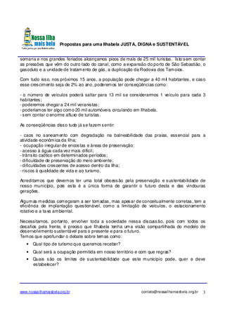 Propostas para uma Ilhabela JUSTA, DIGNA e SUSTENTÁVEL
www.nossailhamaisbela.org.br contato@nossailhamaisbela.org.br 3
semana e nos grandes feriados alcançamos picos de mais de 25 mil turistas. Isto sem contar
as pressões que vêm do outro lado do canal, como a expansão do porto de São Sebastião, o
gasoduto e a unidade de tratamento de gás, a duplicação da Rodovia dos Tamoios.
Com tudo isso, nos próximos 15 anos, a população pode chegar a 40 mil habitantes, e caso
esse crescimento seja de 2% ao ano, poderemos ter conseqüências como:
- o número de veículos poderá saltar para 13 mil se considerarmos 1 veículo para cada 3
habitantes;
- poderemos chegar a 24 mil veranistas;
- poderíamos ter algo como 20 mil automóveis circulando em Ilhabela.
- sem contar o enorme afluxo de turistas.
As conseqüências disso tudo já se fazem sentir:
- caos no saneamento com degradação na balneabilidade das praias, essencial para a
atividade econômica da Ilha;
- ocupação irregular de encostas e áreas de preservação;
- acesso à água cada vez mais difícil;
- trânsito caótico em determinados períodos;
- dificuldade de preservação do meio ambiente;
- dificuldades crescentes de acesso dentro da Ilha;
- riscos à qualidade de vida e ao turismo.
Acreditamos que devemos ter uma total obsessão pela preservação e sustentabilidade de
nosso município, pois esta é a única forma de garantir o futuro desta e das vindouras
gerações.
Algumas medidas começaram a ser tomadas, mas apesar de conceitualmente corretas, tem a
eficiência de implantação questionável, como a limitação de veículos, o estacionamento
rotativo e a taxa ambiental.
Necessitamos, portanto, envolver toda a sociedade nessa discussão, pois com todos os
desafios pela frente, é preciso que Ilhabela tenha uma visão compartilhada do modelo de
desenvolvimento sustentável para o presente e para o futuro.
Temos que aprofundar o debate sobre temas como:
• Qual tipo de turismo que queremos receber?
• Qual será a ocupação permitida em nosso território e com que regras?
• Quais são os limites de sustentabilidade que este município pode, quer e deve
estabelecer?
 