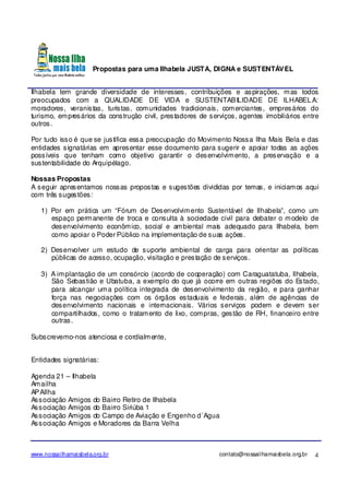 Propostas para uma Ilhabela JUSTA, DIGNA e SUSTENTÁVEL
www.nossailhamaisbela.org.br contato@nossailhamaisbela.org.br 4
Ilhabela tem grande diversidade de interesses, contribuições e aspirações, mas todos
preocupados com a QUALIDADE DE VIDA e SUSTENTABILIDADE DE ILHABELA:
moradores, veranistas, turistas, comunidades tradicionais, comerciantes, empresários do
turismo, empresários da construção civil, prestadores de serviços, agentes imobiliários entre
outros.
Por tudo isso é que se justifica essa preocupação do Movimento Nossa Ilha Mais Bela e das
entidades signatárias em apresentar esse documento para sugerir e apoiar todas as ações
possíveis que tenham como objetivo garantir o desenvolvimento, a preservação e a
sustentabilidade do Arquipélago.
Nossas Propostas
A seguir apresentamos nossas propostas e sugestões divididas por temas, e iniciamos aqui
com três sugestões:
1) Por em prática um “Fórum de Desenvolvimento Sustentável de Ilhabela”, como um
espaço permanente de troca e consulta à sociedade civil para debater o modelo de
desenvolvimento econômico, social e ambiental mais adequado para Ilhabela, bem
como apoiar o Poder Público na implementação de suas ações.
2) Desenvolver um estudo de suporte ambiental de carga para orientar as políticas
públicas de acesso, ocupação, visitação e prestação de serviços.
3) A implantação de um consórcio (acordo de cooperação) com Caraguatatuba, Ilhabela,
São Sebastião e Ubatuba, a exemplo do que já ocorre em outras regiões do Estado,
para alcançar uma política integrada de desenvolvimento da região, e para ganhar
força nas negociações com os órgãos estaduais e federais, além de agências de
desenvolvimento nacionais e internacionais. Vários serviços podem e devem ser
compartilhados, como o tratamento de lixo, compras, gestão de RH, financeiro entre
outras.
Subscrevemo-nos atenciosa e cordialmente,
Entidades signatárias:
Agenda 21 – Ilhabela
Amailha
APAIlha
Associação Amigos do Bairro Retiro de Ilhabela
Associação Amigos do Bairro Siriúba 1
Associação Amigos do Campo de Aviação e Engenho d´Agua
Associação Amigos e Moradores da Barra Velha
 