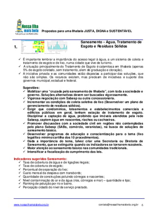 Propostas para uma Ilhabela JUSTA, DIGNA e SUSTENTÁVEL
www.nossailhamaisbela.org.br contato@nossailhamaisbela.org.br 6
1.
Saneamento - Água, Tratamento de
Esgoto e Resíduos Sólidos
É importante lembrar a importância do acesso legal à água, a um sistema de coleta e
tratamento de esgoto e de lixo, numa cidade que vive de turismo.
A situação principalmente do Tratamento de Esgoto é calamitosa em Ilhabela (apenas
5% de esgoto coletado, sem tratamento, alem de graduação e cloração).
A iniciativa privada e as comunidades estão dispostas a participar das soluções, que
não são simples. Os recursos existem, mas precisam de iniciativas e suporte dos
governos municipal, estadual e federal.
Sugestões:
Mobilizar uma “cruzada pelo saneamento de Ilhabela”, com toda a sociedade e
governo. Soluções alternativas devem ser buscadas vigorosamente.
Vigorosa negociação com Sabesp ou outra concessionária.
Incrementar as condições de coleta seletiva de lixo (Desenvolver um plano de
gerenciamento de resíduos sólidos).
Exigir que condomínios, loteamentos e estabelecimentos comerciais e
edifícios públicos em geral, tenham estação de tratamento de esgoto.
Disciplinar a captação de água, proibindo que imóveis atendidos pela rede
Sabesp, captem água em nascentes, riachos ou cachoeiras.
Promover discussões com a sociedade civil em regiões não contempladas
pelo plano Sabesp (SABs, comércio, veranistas), na busca de soluções de
saneamento básico.
Desenvolver programas de educação e conscientização para o tema (lixo
legal/lixo mínimo/cartilha dos 10 procedimentos).
Dada a importância do tema, talvez criar uma Secretaria ou Diretoria de
Saneamento, que se extinguiria quando os indicadores se tornarem razoáveis.
Maior atenção ao saneamento básico nas comunidades tradicionais.
Intensificar a fiscalização do cumprimento das leis.
Indicadores sugeridos Saneamento:
Taxa de cobertura de água e de ligações ilegais;
Taxa de cobertura de esgoto;
Percentual deseparação do lixo;
Custo mensal da despesa com transbordo;
Quantidade de construções poluindo córregos e nascentes;
Nível contaminação do ar e da água (rios, córregos e mar) – quantidade e tipo;
Ranking de poluição por rio e bairro.
Percepção cidadã do nível de serviço prestado.
 