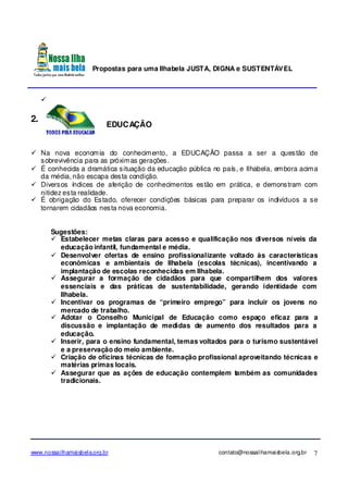 Propostas para uma Ilhabela JUSTA, DIGNA e SUSTENTÁVEL
www.nossailhamaisbela.org.br contato@nossailhamaisbela.org.br 7
2.
EDUCAÇÃO
Na nova economia do conhecimento, a EDUCAÇÃO passa a ser a questão de
sobrevivência para as próximas gerações.
É conhecida a dramática situação da educação pública no país, e Ilhabela, embora acima
da média, não escapa desta condição.
Diversos índices de aferição de conhecimentos estão em prática, e demonstram com
nitidez esta realidade.
É obrigação do Estado, oferecer condições básicas para preparar os indivíduos a se
tornarem cidadãos nesta nova economia.
Sugestões:
Estabelecer metas claras para acesso e qualificação nos diversos níveis da
educação infantil, fundamental e média.
Desenvolver ofertas de ensino profissionalizante voltado às características
econômicas e ambientais de Ilhabela (escolas técnicas), incentivando a
implantação de escolas reconhecidas em Ilhabela.
Assegurar a formação de cidadãos para que compartilhem dos valores
essenciais e das práticas de sustentabilidade, gerando identidade com
Ilhabela.
Incentivar os programas de “primeiro emprego” para incluir os jovens no
mercado de trabalho.
Adotar o Conselho Municipal de Educação como espaço eficaz para a
discussão e implantação de medidas de aumento dos resultados para a
educação.
Inserir, para o ensino fundamental, temas voltados para o turismo sustentável
e a preservação do meio ambiente.
Criação de oficinas técnicas de formação profissional aproveitando técnicas e
matérias primas locais.
Assegurar que as ações de educação contemplem também as comunidades
tradicionais.
 