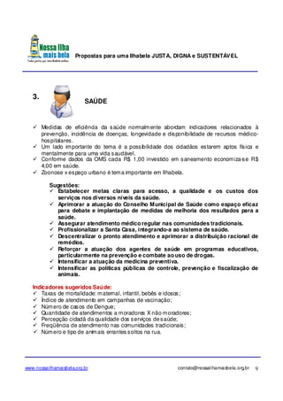 Propostas para uma Ilhabela JUSTA, DIGNA e SUSTENTÁVEL
www.nossailhamaisbela.org.br contato@nossailhamaisbela.org.br 9
3.
SAÚDE
Medidas de eficiência da saúde normalmente abordam indicadores relacionados à
prevenção, incidência de doenças, longevidade e disponibilidade de recursos médico-
hospitalares.
Um lado importante do tema é a possibilidade dos cidadãos estarem aptos física e
mentalmente para uma vida saudável.
Conforme dados da OMS cada R$ 1,00 investido em saneamento economiza-se R$
4,00 em saúde.
Zoonose x espaço urbano é tema importante em Ilhabela.
Sugestões:
Estabelecer metas claras para acesso, a qualidade e os custos dos
serviços nos diversos níveis da saúde.
Aprimorar a atuação do Conselho Municipal de Saúde como espaço eficaz
para debate e implantação de medidas de melhoria dos resultados para a
saúde.
Assegurar atendimento médico regular nas comunidades tradicionais.
Profissionalizar a Santa Casa, integrando-a ao sistema de saúde.
Descentralizar o pronto atendimento e aprimorar a distribuição racional de
remédios.
Reforçar a atuação dos agentes de saúde em programas educativos,
particularmente na prevenção e combate ao uso de drogas.
Intensificar a atuação da medicina preventiva.
Intensificar as políticas públicas de controle, prevenção e fiscalização de
animais.
Indicadores sugeridos Saúde:
Taxas de mortalidade: maternal, infantil, bebês e idosos;
Índice de atendimento em campanhas de vacinação;
Número de casos de Dengue;
Quantidade de atendimentos a moradores X não moradores;
Percepção cidadã da qualidade dos serviços desaúde;
Freqüência de atendimento nas comunidades tradicionais;
Número e tipo de animais errantes soltos na rua.
 