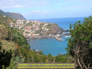 Porto Moniz  é o ponto mais a noroeste da ilha e também um dos mais espectaculares, sendo as suas piscinas naturais o seu maior atractivo. 