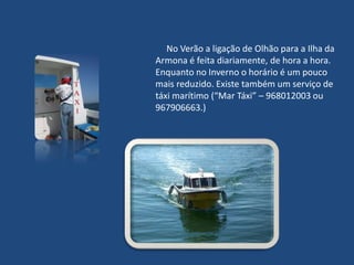      No Verão a ligação de Olhão para a Ilha da Armona é feita diariamente, de hora a hora. Enquanto no Inverno o horário é um pouco mais reduzido. Existe também um serviço de táxi marítimo (“Mar Táxi” – 968012003 ou 967906663.)