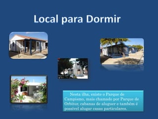 Local para Dormir     Nesta ilha, existe o Parque de Campismo, mais chamado por Parque de Orbitur, cabanas de aluguer e também é possível alugar casas particulares.