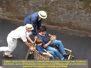 O Monte , situado por cima do Funchal, é conhecido pelos seus típicos carrinhos de cesto. Puxados por dois homens,  que os vão travando com os pés, descem por uma ladeira desde ali até ao Funchal, numa distância de 2 km, atingindo a velocidade de 48 km/hora. 