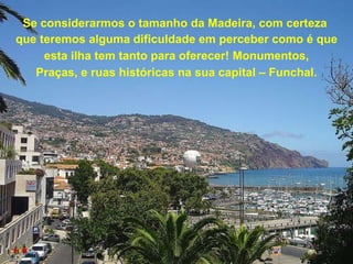 Se considerarmos o tamanho da Madeira, com certeza  que teremos alguma dificuldade em perceber como é que esta ilha tem tanto para oferecer! Monumentos, Praças, e ruas históricas na sua capital – Funchal. 