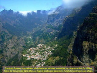 Curral das Freiras  é uma pequena vila rodeada por enormes montanhas, no coração da ilha. Em 1566 as freiras do Convento de Santa Clara, ao fugir de piratas que atacavam o Funchal encontraram aqui refúgio. 
