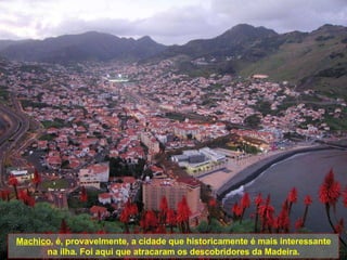 Machico , é, provavelmente, a cidade que historicamente é mais interessante na ilha. Foi aqui que atracaram os descobridores da Madeira. 