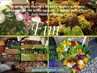 Se ainda não visitou a Madeira, espero que  esta apresentação lhe tenha aguçado o apetite para o fazer num futuro próximo. Fim Pesquisa de Fotografias: www.flickr.com Formatação de Slides: Guida Pinto Música: Max – “Bailinho da Madeira” [email_address] 