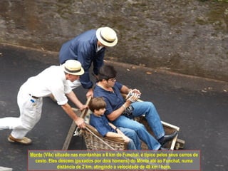 Monte  (Vila) situado nas montanhas a 6 km do Funchal, é típico pelos seus carros de cesto. Eles descem (puxados por dois homens) do Monte até ao Funchal, numa distância de 2 km, atingindo a velocidade de 48 km / hora. 