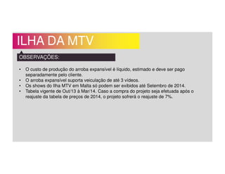ILHA DA MTV
OBSERVAÇÕES:
• O custo de produção do arroba expansível é líquido, estimado e deve ser pago
separadamente pelo cliente.
• O arroba expansível suporta veiculação de até 3 vídeos.
• Os shows do Ilha MTV em Malta só podem ser exibidos até Setembro de 2014.
• Tabela vigente de Out/13 à Mar/14. Caso a compra do projeto seja efetuada após o
reajuste da tabela de preços de 2014, o projeto sofrerá o reajuste de 7%.
 