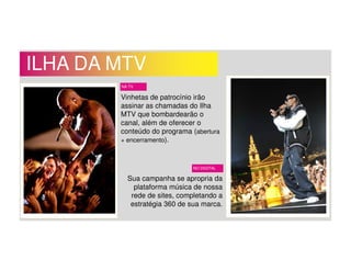ILHA DA MTV
Vinhetas de patrocínio irão
assinar as chamadas do Ilha
MTV que bombardearão o
canal, além de oferecer o
conteúdo do programa (abertura
+ encerramento).
NA TV
NO DIGITAL
Sua campanha se apropria da
plataforma música de nossa
rede de sites, completando a
estratégia 360 de sua marca.
 