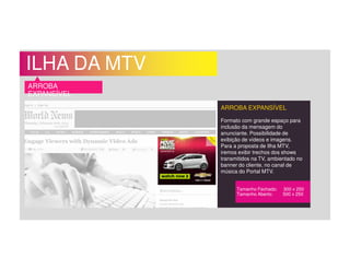 ILHA DA MTV
ARROBA
EXPANSÍVEL
ARROBA EXPANSÍVEL
Formato com grande espaço para
inclusão da mensagem do
anunciante. Possibilidade de
exibição de vídeos e imagens.
Para a proposta de Ilha MTV,
iremos exibir trechos dos shows
transmitidos na TV, ambientado no
banner do cliente, no canal de
música do Portal MTV.
Tamanho Fechado: 300 x 250
Tamanho Aberto: 500 x 250
 