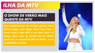 O SHOW DE VERÃO MAIS
QUENTE DA MTV
ILHA DA MTV
Com performances de artistas globais como
Snoop Dogg, Lady Gaga, Black Eyed Peas e
muito mais, o Ilha MTV é um show anual de
graça, para mais de 50.000 fãs da música
realizado no coração da Ilha de Malta, e que
é veiculado no canal.
 