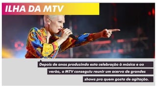 Depois de anos produzindo esta celebração à música e ao
ILHA DA MTV
verão, a MTV conseguiu reunir um acervo de grandes
shows pra quem gosta de agitação.
 