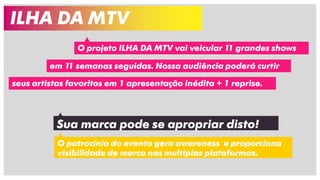 ILHA DA MTV
O projeto ILHA DA MTV vai veicular 11 grandes shows
em 11 semanas seguidas. Nossa audiência poderá curtir
seus artistas favoritos em 1 apresentação inédita + 1 reprise.
Sua marca pode se apropriar disto!
O patrocínio do evento gera awareness e proporciona
visibilidade de marca nas multiplas plataformas.
 