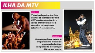 ILHA DA MTV
Vinhetas de patrocínio irão
assinar as chamadas do Ilha
MTV que bombardearão o
canal, além de oferecer o
conteúdo do programa
(abertura + encerramento).
NA TV
NO DIGITAL
Sua campanha se apropria
da plataforma música de
nossa rede de sites,
completando a estratégia
360 de sua marca.
 