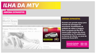 ILHA DA MTV
ARROBA EXPANSÍVEL
ARROBA EXPANSÍVEL
Formato com grande espaço para
inclusão da mensagem do
anunciante. Possibilidade de
exibição de vídeos e imagens.
Para a proposta de Ilha MTV,
iremos exibir trechos dos shows
transmitidos na TV, ambientado
no banner do cliente, no canal de
música do Portal MTV.
Tamanho Fechado: 300 x 250
Tamanho Aberto: 500 x 250
 