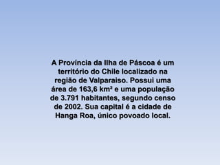 A Província da Ilha de Páscoa é um
território do Chile localizado na
região de Valparaiso. Possui uma
área de 163,6 km² e uma população
de 3.791 habitantes, segundo censo
de 2002. Sua capital é a cidade de
Hanga Roa, único povoado local.
 