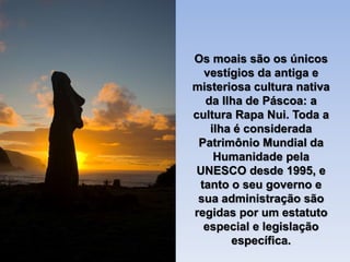 Os moais são os únicos
vestígios da antiga e
misteriosa cultura nativa
da Ilha de Páscoa: a
cultura Rapa Nui. Toda a
ilha é considerada
Patrimônio Mundial da
Humanidade pela
UNESCO desde 1995, e
tanto o seu governo e
sua administração são
regidas por um estatuto
especial e legislação
específica.
 