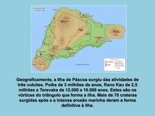 Geograficamente, a Ilha de Páscoa surgiu das atividades de
três vulcões. Poike de 3 milhões de anos, Rano Kau de 2,5
milhões e Terevaka de 12.000 a 10.000 anos. Estes são os
vórtices do triângulo que forma a ilha. Mais de 70 crateras
surgidas após e a intensa erosão marinha deram a forma
definitiva à ilha.
 