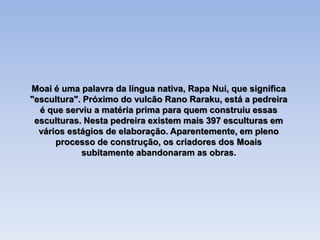 Moai é uma palavra da língua nativa, Rapa Nui, que significa
"escultura". Próximo do vulcão Rano Raraku, está a pedreira
é que serviu a matéria prima para quem construiu essas
esculturas. Nesta pedreira existem mais 397 esculturas em
vários estágios de elaboração. Aparentemente, em pleno
processo de construção, os criadores dos Moais
subitamente abandonaram as obras.
 