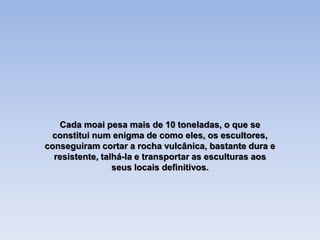 Cada moai pesa mais de 10 toneladas, o que se
constitui num enigma de como eles, os escultores,
conseguiram cortar a rocha vulcânica, bastante dura e
resistente, talhá-la e transportar as esculturas aos
seus locais definitivos.
 