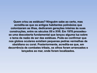 Quem criou as estátuas? Ninguém sabe ao certo, mas
acredita-se que os antigos habitantes polinésios que
colonizaram as ilhas, dedicaram gerações inteiras às suas
construções, entre os séculos XII e XVII. Em 1978 procedeu-
se uma descoberta fundamental que lançou alguma luz sobre
o tema da razão de ser das estátuas. Pode-se confirmar que
nos globos oculares existiam pequenas pedras vermelhas de
obsidiana ou coral. Posteriormente, acredita-se que, em
decorrência de combates tribais, os olhos foram arrancados e
lançados ao mar, onde foram localizados.
 