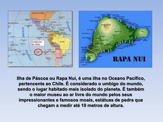 Ilha de Páscoa ou Rapa Nui, é uma ilha no Oceano Pacífico,
pertencente ao Chile. É considerado o umbigo do mundo,
sendo o lugar habitado mais isolado do planeta. É também
o maior museu ao ar livre do mundo pelos seus
impressionantes e famosos moais, estátuas de pedra que
chegam a medir até 10 metros de altura.
 