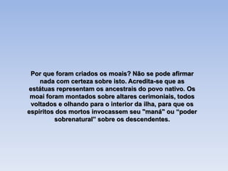 Por que foram criados os moais? Não se pode afirmar
nada com certeza sobre isto. Acredita-se que as
estátuas representam os ancestrais do povo nativo. Os
moai foram montados sobre altares cerimoniais, todos
voltados e olhando para o interior da ilha, para que os
espíritos dos mortos invocassem seu "maná" ou “poder
sobrenatural” sobre os descendentes.
 
