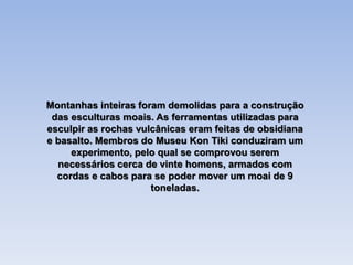 Montanhas inteiras foram demolidas para a construção
das esculturas moais. As ferramentas utilizadas para
esculpir as rochas vulcânicas eram feitas de obsidiana
e basalto. Membros do Museu Kon Tiki conduziram um
experimento, pelo qual se comprovou serem
necessários cerca de vinte homens, armados com
cordas e cabos para se poder mover um moai de 9
toneladas.
 