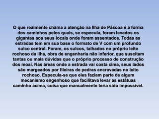 O que realmente chama a atenção na Ilha de Páscoa é a forma
dos caminhos pelos quais, se especula, foram levados os
gigantes aos seus locais onde foram assentados. Todas as
estradas tem em sua base o formato de V com um profundo
sulco central. Foram, os sulcos, talhados no próprio leito
rochoso da ilha, obra de engenharia não inferior, que suscitam
tantas ou mais dúvidas que o próprio processo de construção
dos moai. Nas áreas onde a estrada vai costa cima, seus lados
são margeados por fileiras de pedras encravadas no leito
rochoso. Especula-se que eles faziam parte de algum
mecanismo engenhoso que facilitava levar as estátuas
caminho acima, coisa que manualmente teria sido impossível.
 