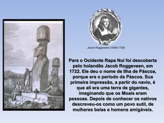 Para o Ocidente Rapa Nui foi descoberta
pelo holandês Jacob Roggeveen, em
1722. Ele deu o nome de Ilha de Páscoa,
porque era o período da Páscoa. Sua
primeira impressão, a partir do navio, é
que ali era uma terra de gigantes,
imaginando que os Moais eram
pessoas. Depois de conhecer os nativos
descreveu-os como um povo sutil, de
mulheres belas e homens amigáveis.
Jacob Roggeveen (1659-1729)
 