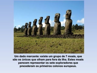 Um dado marcante: existe um grupo de 7 moais, que
são os únicos que olham para fora da ilha. Estes moais
parecem representar os sete exploradores que
precederam os primeiros colonos europeus.
 