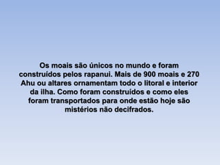Os moais são únicos no mundo e foram
construídos pelos rapanui. Mais de 900 moais e 270
Ahu ou altares ornamentam todo o litoral e interior
da ilha. Como foram construídos e como eles
foram transportados para onde estão hoje são
mistérios não decifrados.
 