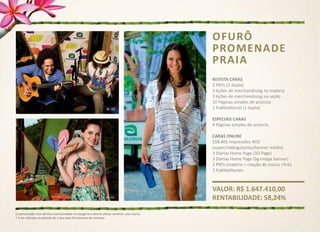 OFURÔ
                                                                                               PROMENADE
                                                                                               PRAIA
                                                                                               REVISTA CARAS
                                                                                               2 PNTs (2 dupla)
                                                                                               3 Ações de merchandising na materia
                                                                                               3 Ações de merchandising na seção
                                                                                               10 Páginas simples de anúncio
                                                                                               1 Publieditorial (1 dupla)

                                                                                               ESPECIAIS CARAS
                                                                                               4 Páginas simples de anúncio

                                                                                               CARAS ONLINE
                                                                                               558.865 Impressões ROS
                                                                                               (super/retângulo/sky/banner médio)
                                                                                               3 Diárias Home Page (3D Page)
                                                                                               3 Diárias Home Page (bg+mega banner)
                                                                                               2 PNTs (matéria + citação de marca +link)
                                                                                               2 Publieditoriais



                                                                                               VALOR: R$ 1.647.410,00
                                                                                               RENTABILIDADE: 58,24%

O patrocinador tem direito à exclusividade na categoria e deverá utilizar somente uma marca.
* A ser utilizado no período de 1 ano após fechamento de contrato
 