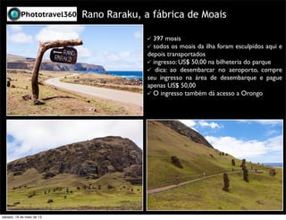 Rano Raraku, a fábrica de Moais
397 moais
todos os moais da ilha foram esculpidos aqui e
depois transportados
ingresso: US$ 50,00 na bilheteria do parque
dica: ao desembarcar no aeroporto, compre
seu ingresso na área de desembarque e pague
apenas US$ 50,00
O ingresso também dá acesso a Orongo
sábado, 18 de maio de 13
 